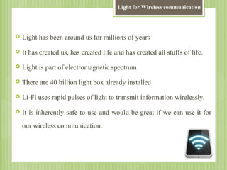 Light for Wireless communication



Light has been around us for millions of years



It has created us, has created life and has created all stuffs of life.



Light is part of electromagnetic spectrum



There are 40 billion light box already installed



Li-Fi uses rapid pulses of light to transmit information wirelessly.



It is inherently safe to use and would be great if we can use it for
our wireless communication.

 
