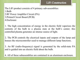 The LiFi product consists of 4 primary sub-assemblies:
1.Bulb
2.RF Power Amplifier Circuit (PA)
3.Printed Circuit Board (PCB)
4.Enclosure
1. The high concentration of energy in the electric field vaporizes the
contents of the bulb to a plasma state at the bulb’s center; this
controlled plasma generates an intense source of light.
2. The PCB controls the electrical inputs and outputs of the lamp and
houses the microcontroller used to manage different lamp functions.
3. An RF (radio-frequency) signal is generated by the solid-state PA
and is guided into an electric field about the bulb.
4. All of these subassemblies are contained in an aluminum enclosure.

 