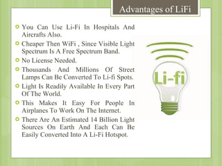 Advantages of LiFi








You Can Use Li-Fi In Hospitals And
Aircrafts Also.
Cheaper Then WiFi , Since Visible Light
Spectrum Is A Free Spectrum Band.
No License Needed.
Thousands And Millions Of Street
Lamps Can Be Converted To Li-fi Spots.
Light Is Readily Available In Every Part
Of The World.
This Makes It Easy For People In
Airplanes To Work On The Internet.
There Are An Estimated 14 Billion Light
Sources On Earth And Each Can Be
Easily Converted Into A Li-Fi Hotspot.

 