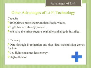 Advantages of Li-Fi

Other Advantages of Li-Fi Technology
Capacity
10000times more spectrum than Radio waves.
Light box are already present.
We have the infrastructure available and already installed.
Efficiency
Data through illumination and thus data transmission comes
for free.
Led light consumes less energy.
High efficient.

 