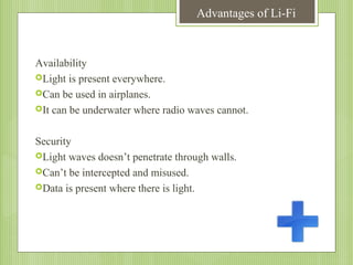 Advantages of Li-Fi

Availability
Light is present everywhere.
Can be used in airplanes.
It can be underwater where radio waves cannot.
Security
Light waves doesn’t penetrate through walls.
Can’t be intercepted and misused.
Data is present where there is light.

 