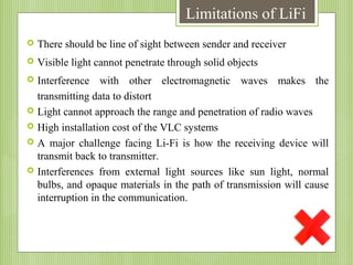 Limitations of LiFi


There should be line of sight between sender and receiver



Visible light cannot penetrate through solid objects



Interference with other electromagnetic waves makes the
transmitting data to distort
Light cannot approach the range and penetration of radio waves
High installation cost of the VLC systems
A major challenge facing Li-Fi is how the receiving device will
transmit back to transmitter.
Interferences from external light sources like sun light, normal
bulbs, and opaque materials in the path of transmission will cause
interruption in the communication.






 