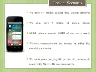 Present Scenario


We have 1.4 million cellular base stations deployed



We



Mobile phones transmit 600TB of data every month



Wireless communication has become an utility like

also

have

5

billion

of

mobile

phones

electricity and water



We use it in our everyday life, private life, business life
as currently 2G, 3G, 4G uses radio waves

 