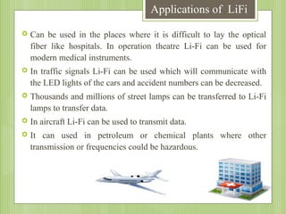Applications of LiFi


Can be used in the places where it is difficult to lay the optical
fiber like hospitals. In operation theatre Li-Fi can be used for
modern medical instruments.



In traffic signals Li-Fi can be used which will communicate with
the LED lights of the cars and accident numbers can be decreased.



Thousands and millions of street lamps can be transferred to Li-Fi
lamps to transfer data.



In aircraft Li-Fi can be used to transmit data.



It can used in petroleum or chemical plants where other
transmission or frequencies could be hazardous.

 
