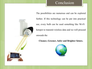 Conclusion
The possibilities are numerous and can be explored
further. If this technology can be put into practical
use, every bulb can be used something like Wi-Fi
hotspot to transmit wireless data and we will proceed
onwards the
Cleaner, Greener, Safer and Brighter future.

 
