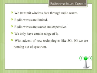 Radiowaves Issue : Capacity


We transmit wireless data through radio waves.



Radio waves are limited.



Radio waves are scarce and expensive.



We only have certain range of it.



With advent of new technologies like 3G, 4G we are
running out of spectrum.

 