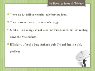 Radiowaves Issue :Efficiency



There are 1.4 million cellular radio base stations.



They consume massive amount of energy.



Most of this energy is not used for transmission but for cooling
down the base stations.



Efficiency of such a base station is only 5% and that rise a big
problem.

 