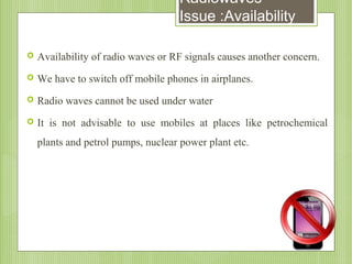 Radiowaves
Issue :Availability


Availability of radio waves or RF signals causes another concern.



We have to switch off mobile phones in airplanes.



Radio waves cannot be used under water



It is not advisable to use mobiles at places like petrochemical
plants and petrol pumps, nuclear power plant etc.

 