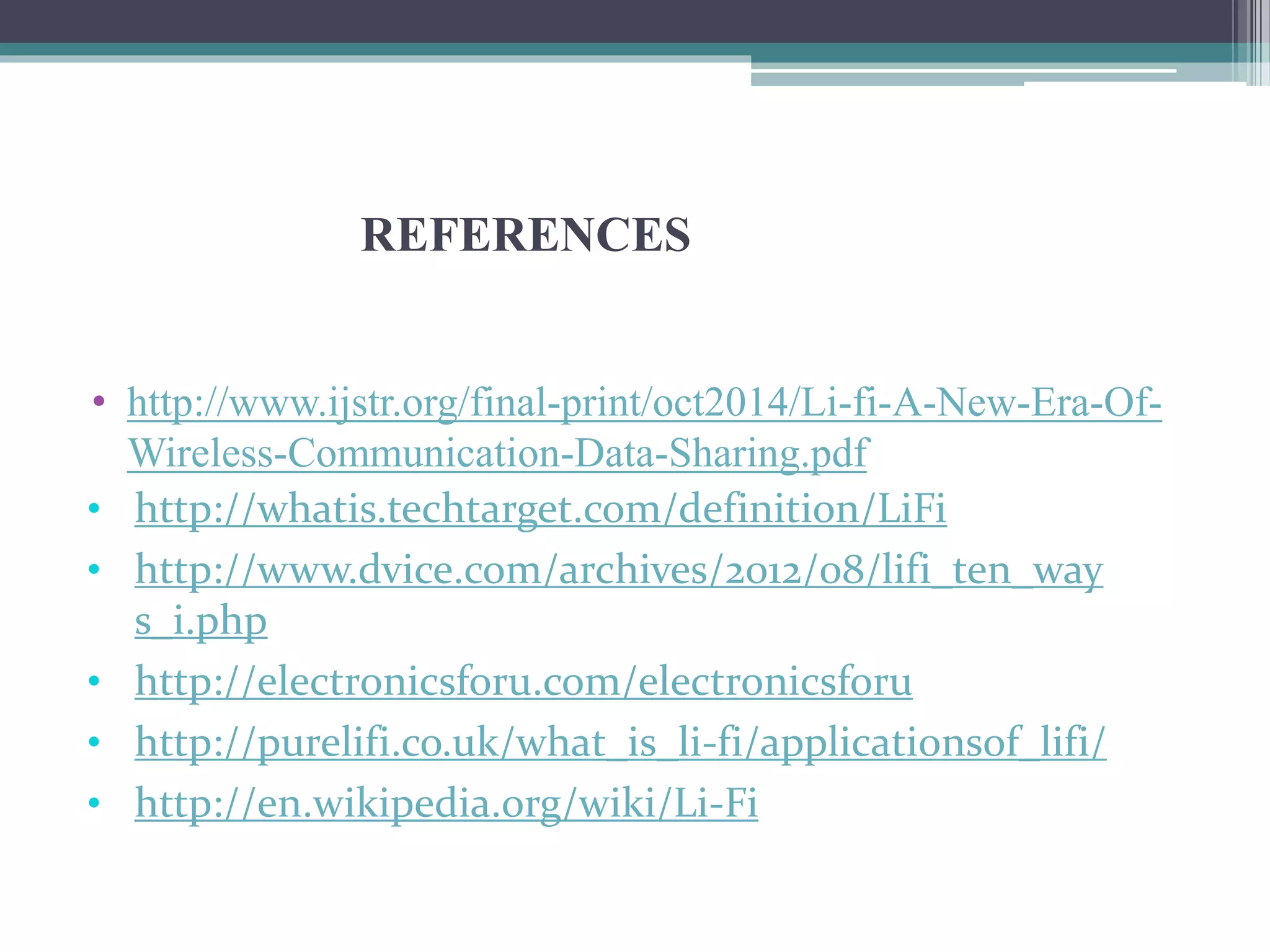 REFERENCES
• http://www.ijstr.org/final-print/oct2014/Li-fi-A-New-Era-Of-
Wireless-Communication-Data-Sharing.pdf
• http://whatis.techtarget.com/definition/LiFi
• http://www.dvice.com/archives/2012/08/lifi_ten_way
s_i.php
• http://electronicsforu.com/electronicsforu
• http://purelifi.co.uk/what_is_li-fi/applicationsof_lifi/
• http://en.wikipedia.org/wiki/Li-Fi
 