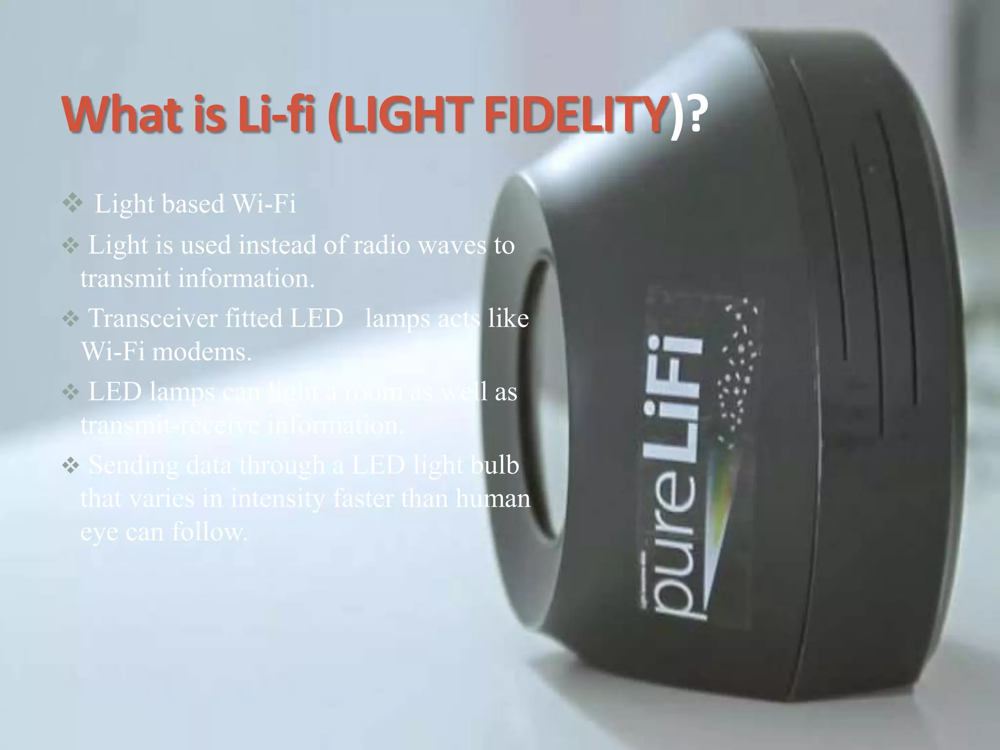 What is Li-fi (LIGHT FIDELITY)?
 Light based Wi-Fi
 Light is used instead of radio waves to
transmit information.
 Transceiver fitted LED lamps acts like
Wi-Fi modems.
 LED lamps can light a room as well as
transmit-receive information.
 Sending data through a LED light bulb
that varies in intensity faster than human
eye can follow.
 