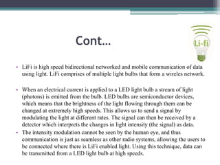 Cont…
• LiFi is high speed bidirectional networked and mobile communication of data
using light. LiFi comprises of multiple light bulbs that form a wireles network.
• When an electrical current is applied to a LED light bulb a stream of light
(photons) is emitted from the bulb. LED bulbs are semiconductor devices,
which means that the brightness of the light flowing through them can be
changed at extremely high speeds. This allows us to send a signal by
modulating the light at different rates. The signal can then be received by a
detector which interprets the changes in light intensity (the signal) as data.
• The intensity modulation cannot be seen by the human eye, and thus
communication is just as seamless as other radio systems, allowing the users to
be connected where there is LiFi enabled light. Using this technique, data can
be transmitted from a LED light bulb at high speeds.
 