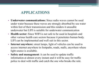 APPLICATIONS
• Underwater communications: Since radio waves cannot be used
under water because these waves are strongly absorbed by sea water
within feet of their transmission and this renders it unusable
underwater but LIFI is suitable for underwater communication
• Health sector: Since WIFI is not safe to be used in hospitals and
other various health care sectors because it penetrates human body.
LIFI can be implemented and well suit in this sector.
• Internet anywhere: street lamps, light of vehicles can be used to
access internet anywhere in footpaths, roads, malls, anywhere where
light source is available.
• Safety and management: it can be used to update traffic
information at almost every instant and it will be easy for traffic
police to deal with traffic and catch the one who breaks the rule.
 