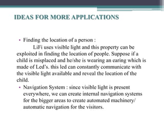 • Finding the location of a person :
LiFi uses visible light and this property can be
exploited in finding the location of people. Suppose if a
child is misplaced and he/she is wearing an earing which is
made of Led’s. this led can constantly communicate with
the visible light available and reveal the location of the
child.
• Navigation System : since visible light is present
everywhere, we can create internal navigation systems
for the bigger areas to create automated machinery/
automatic navigation for the visitors.
IDEAS FOR MORE APPLICATIONS
 