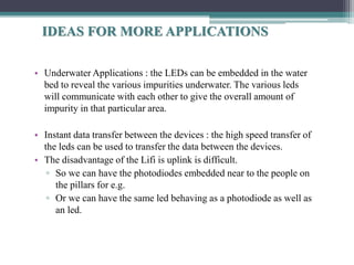 • Underwater Applications : the LEDs can be embedded in the water
bed to reveal the various impurities underwater. The various leds
will communicate with each other to give the overall amount of
impurity in that particular area.
• Instant data transfer between the devices : the high speed transfer of
the leds can be used to transfer the data between the devices.
• The disadvantage of the Lifi is uplink is difficult.
▫ So we can have the photodiodes embedded near to the people on
the pillars for e.g.
▫ Or we can have the same led behaving as a photodiode as well as
an led.
IDEAS FOR MORE APPLICATIONS
 