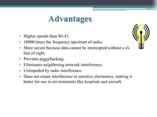 Advantages
• Higher speeds than Wi-Fi.
• 10000 times the frequency spectrum of radio.
• More secure because data cannot be intercepted without a clear
line of sight.
• Prevents piggybacking.
• Eliminates neighboring network interference.
• Unimpeded by radio interference.
• Does not create interference in sensitive electronics, making it
better for use in environments like hospitals and aircraft.
 