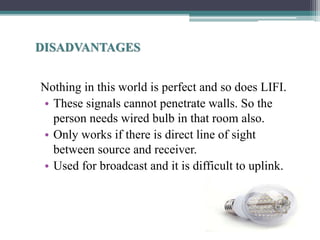 DISADVANTAGES
Nothing in this world is perfect and so does LIFI.
• These signals cannot penetrate walls. So the
person needs wired bulb in that room also.
• Only works if there is direct line of sight
between source and receiver.
• Used for broadcast and it is difficult to uplink.
 