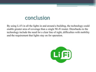conclusion
By using Li-Fi in all the lights in and around a building, the technology could
enable greater area of coverage than a single Wi-Fi router. Drawbacks to the
technology include the need for a clear line of sight, difficulties with mobility
and the requirement that lights stay on for operation.
 