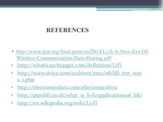 REFERENCES
• http://www.ijstr.org/final-print/oct2014/Li-fi-A-New-Era-Of-
Wireless-Communication-Data-Sharing.pdf
• http://whatis.techtarget.com/definition/LiFi
• http://www.dvice.com/archives/2012/08/lifi_ten_way
s_i.php
• http://electronicsforu.com/electronicsforu
• http://purelifi.co.uk/what_is_li-fi/applicationsof_lifi/
• http://en.wikipedia.org/wiki/Li-Fi
 
