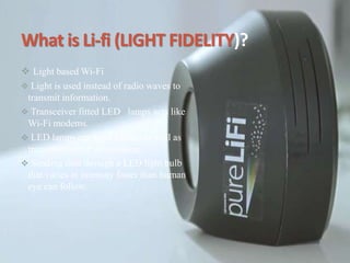 What is Li-fi (LIGHT FIDELITY)?
 Light based Wi-Fi
 Light is used instead of radio waves to
transmit information.
 Transceiver fitted LED lamps acts like
Wi-Fi modems.
 LED lamps can light a room as well as
transmit-receive information.
 Sending data through a LED light bulb
that varies in intensity faster than human
eye can follow.
 