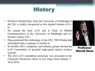 History
• Professor Harald Haas, from the University of Edinburgh in
the UK, is widely recognized as the original founder of Li-
Fi.
• He coined the term Li-Fi and is Chair of Mobile
Communications at the University of Edinburgh and co-
founder of pure LiFi.
• Haas promoted this technology in his 2011 TED Global talk
and helped start a company to market it.
• In October 2011, companies and industry groups formed the
Li-Fi Consortium, to promote high-speed optical wireless
systems.
• The first Li-Fi smartphone prototype was presented at the
Consumer Electronics Show in Las Vegas from January 7–
10 in 2014.
Professor
Harald Haas
 