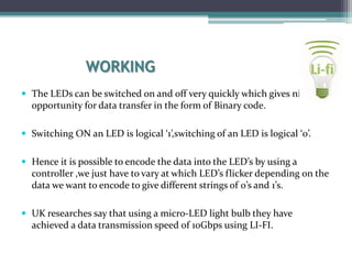 WORKING
 The LEDs can be switched on and off very quickly which gives nice
opportunity for data transfer in the form of Binary code.
 Switching ON an LED is logical ‘1’,switching of an LED is logical ‘0’.
 Hence it is possible to encode the data into the LED’s by using a
controller ,we just have to vary at which LED’s flicker depending on the
data we want to encode to give different strings of 0’s and 1’s.
 UK researches say that using a micro-LED light bulb they have
achieved a data transmission speed of 10Gbps using LI-FI.
 