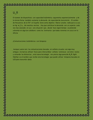 Li_fi
El numero de dispositivos con capacidad inalámbrica argumenta exponencialmente y de
la misma forma también aumenta la demanda de capacidad de transmisión . El cambio
de frecuencia de la TDT en España tiene como objetivo liberar canales radio para su uso
en 4g wi_fi y , de nuestros vecinos . Hay que satisfacer la demanda con un aspecto cada
ves mas saturado en uso : una situación que , desde hace algún tiempo se pretende
solventar en algo tan cotidiano como las laminarias que todos tenemos en casa o en la
oficina
¿Comunicaciones inalámbricas con lámparas
Aunque suene raro las comunicaciones basadas en señales visuales son algo muy
antiguo ; los barcos utilizan focos para intercambiar señales luminosas con otros navíos
y salvando las distancias , esta nueva tecnología nos presta algo parecido li_fi (light
fidelity) es el nombre que recibe esta tecnología que puede utilizar lámparas basadas en
LED para transmitir datos