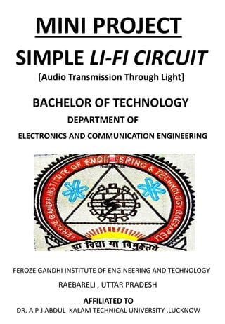 MINI PROJECT
SIMPLE LI-FI CIRCUIT
[Audio Transmission Through Light]
BACHELOR OF TECHNOLOGY
DEPARTMENT OF
ELECTRONICS AND COMMUNICATION ENGINEERING
FEROZE GANDHI INSTITUTE OF ENGINEERING AND TECHNOLOGY
RAEBARELI , UTTAR PRADESH
AFFILIATED TO
DR. A P J ABDUL KALAM TECHNICAL UNIVERSITY ,LUCKNOW
 