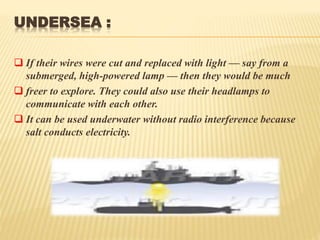 UNDERSEA :
 If their wires were cut and replaced with light — say from a
submerged, high-powered lamp — then they would be much
 freer to explore. They could also use their headlamps to
communicate with each other.
 It can be used underwater without radio interference because
salt conducts electricity.
 