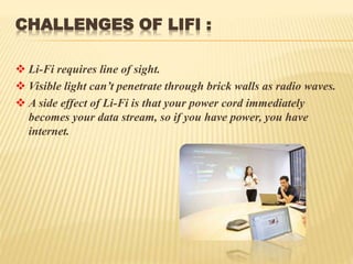 CHALLENGES OF LIFI :
 Li-Fi requires line of sight.
 Visible light can’t penetrate through brick walls as radio waves.
 A side effect of Li-Fi is that your power cord immediately
becomes your data stream, so if you have power, you have
internet.
 