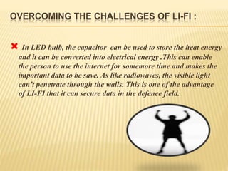 OVERCOMING THE CHALLENGES OF LI-FI :
 In LED bulb, the capacitor can be used to store the heat energy
and it can be converted into electrical energy .This can enable
the person to use the internet for somemore time and makes the
important data to be save. As like radiowaves, the visible light
can’t penetrate through the walls. This is one of the advantage
of LI-FI that it can secure data in the defence field.
 