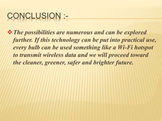 CONCLUSION :-
The possibilities are numerous and can be explored
further. If this technology can be put into practical use,
every bulb can be used something like a Wi-Fi hotspot
to transmit wireless data and we will proceed toward
the cleaner, greener, safer and brighter future.
 