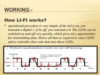 WORKING:-
How LI-FI works?
• operational procedure is very simple, if the led is on, you
transmit a digital 1, if its off you transmit a 0. The LEDs can be
switched on and off very quickly, which gives nice opportunities
for transmitting data. Hence all that us required is some LEDS
and a controller that code data into those LEDs.
 