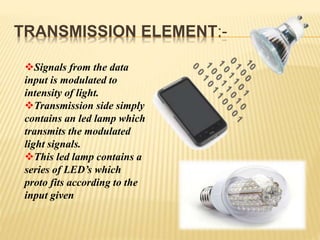 TRANSMISSION ELEMENT:-
Signals from the data
input is modulated to
intensity of light.
Transmission side simply
contains an led lamp which
transmits the modulated
light signals.
This led lamp contains a
series of LED’s which
proto fits according to the
input given
 