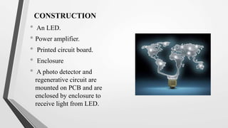 CONSTRUCTION
• An LED.
• Power amplifier.
• Printed circuit board.
• Enclosure
• A photo detector and
regenerative circuit are
mounted on PCB and are
enclosed by enclosure to
receive light from LED.
 