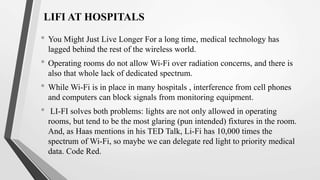 LIFI AT HOSPITALS
• You Might Just Live Longer For a long time, medical technology has
lagged behind the rest of the wireless world.
• Operating rooms do not allow Wi-Fi over radiation concerns, and there is
also that whole lack of dedicated spectrum.
• While Wi-Fi is in place in many hospitals , interference from cell phones
and computers can block signals from monitoring equipment.
• LI-FI solves both problems: lights are not only allowed in operating
rooms, but tend to be the most glaring (pun intended) fixtures in the room.
And, as Haas mentions in his TED Talk, Li-Fi has 10,000 times the
spectrum of Wi-Fi, so maybe we can delegate red light to priority medical
data. Code Red.
 