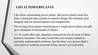 LIFI AT POWERPLANTS
• Like those surrounding power plants. But power plants need fast,
inter- connected data systems to monitor things like demand, grid
integrity and (in nuclear plants) core temperature.
• The savings from proper monitoring at a single power plant can add
up to hundreds of thousands of dollars.
• Li- Fi could offer safe, abundant connectivity for all areas of these
sensitive locations. Not only would this save money related to
currently implemented solutions, but the draw on a power plant’s
own reserves could be lessened if they haven’t yet converted.
 