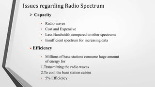  Capacity
• Radio waves
• Cost and Expensive
• Less Bandwidth compared to other spectrums
• Insufficient spectrum for increasing data
• Millions of base stations consume huge amount
of energy for
1.Transmitting the radio waves
2.To cool the base station cabins
• 5% Efficiency
Efficiency
Issues regarding Radio Spectrum
 