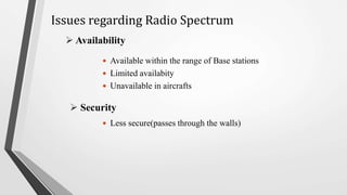  Availability
 Available within the range of Base stations
 Limited availabity
 Unavailable in aircrafts
 Less secure(passes through the walls)
 Security
Issues regarding Radio Spectrum
 