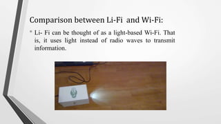 Comparison between Li-Fi and Wi-Fi:
• Li- Fi can be thought of as a light-based Wi-Fi. That
is, it uses light instead of radio waves to transmit
information.
 