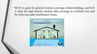 • WI-FI is great for general wireless coverage within buildings, and li-fi
is ideal for high density wireless data coverage in confined area and
for relieving radio interference issues.
 