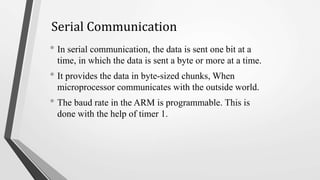 Serial Communication
• In serial communication, the data is sent one bit at a
time, in which the data is sent a byte or more at a time.
• It provides the data in byte-sized chunks, When
microprocessor communicates with the outside world.
• The baud rate in the ARM is programmable. This is
done with the help of timer 1.
 