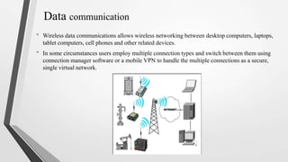Data communication
• Wireless data communications allows wireless networking between desktop computers, laptops,
tablet computers, cell phones and other related devices.
• In some circumstances users employ multiple connection types and switch between them using
connection manager software or a mobile VPN to handle the multiple connections as a secure,
single virtual network.
 