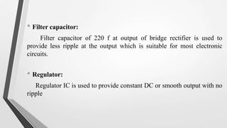 • Filter capacitor:
Filter capacitor of 220 f at output of bridge rectifier is used to
provide less ripple at the output which is suitable for most electronic
circuits.
• Regulator:
Regulator IC is used to provide constant DC or smooth output with no
ripple
 