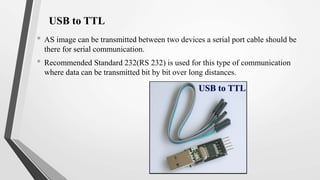 USB to TTL
• AS image can be transmitted between two devices a serial port cable should be
there for serial communication.
• Recommended Standard 232(RS 232) is used for this type of communication
where data can be transmitted bit by bit over long distances.
 
