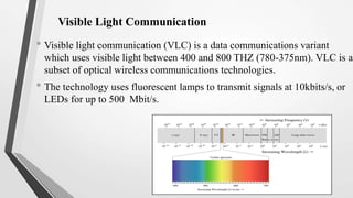 Visible Light Communication
• Visible light communication (VLC) is a data communications variant
which uses visible light between 400 and 800 THZ (780-375nm). VLC is a
subset of optical wireless communications technologies.
• The technology uses fluorescent lamps to transmit signals at 10kbits/s, or
LEDs for up to 500 Mbit/s.
 