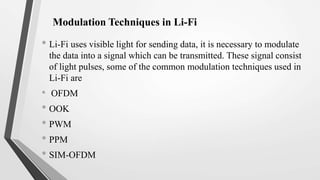 Modulation Techniques in Li-Fi
• Li-Fi uses visible light for sending data, it is necessary to modulate
the data into a signal which can be transmitted. These signal consist
of light pulses, some of the common modulation techniques used in
Li-Fi are
• OFDM
• OOK
• PWM
• PPM
• SIM-OFDM
 