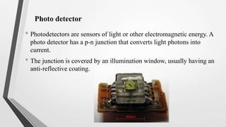 Photo detector
• Photodetectors are sensors of light or other electromagnetic energy. A
photo detector has a p-n junction that converts light photons into
current.
• The junction is covered by an illumination window, usually having an
anti-reflective coating.
 