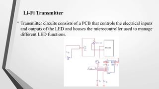 Li-Fi Transmitter
• Transmitter circuits consists of a PCB that controls the electrical inputs
and outputs of the LED and houses the microcontroller used to manage
different LED functions.
 