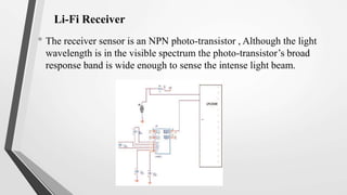 Li-Fi Receiver
• The receiver sensor is an NPN photo-transistor , Although the light
wavelength is in the visible spectrum the photo-transistor’s broad
response band is wide enough to sense the intense light beam.
 