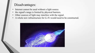 Disadvantages:
• Internet cannot be used without a light source.
• the signal's range is limited by physical barriers.
• Other sources of light may interfere with the signal.
• A whole new infrastructure for Li-Fi would need to be constructed.
 